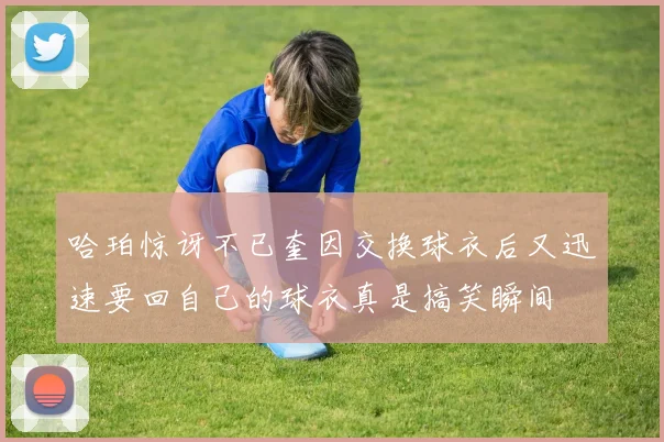 哈珀惊讶不已奎因交换球衣后又迅速要回自己的球衣真是搞笑瞬间
