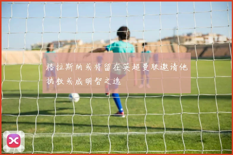 格拉斯纳或将留在英超曼联邀请他执教或成明智之选