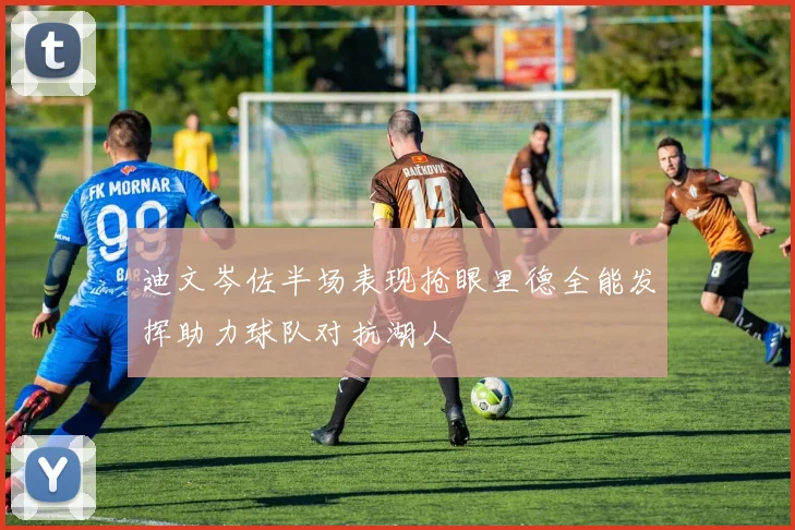 迪文岑佐半场表现抢眼里德全能发挥助力球队对抗湖人