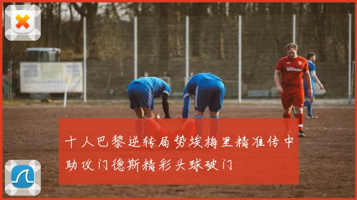 十人巴黎逆转局势埃梅里精准传中助攻门德斯精彩头球破门