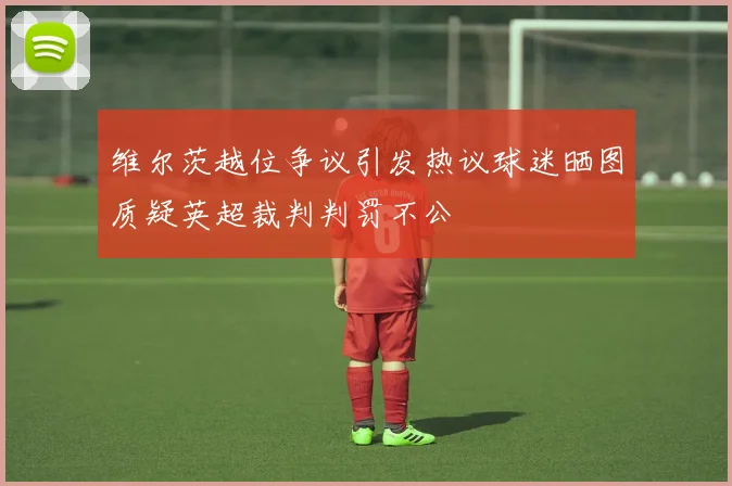 维尔茨越位争议引发热议球迷晒图质疑英超裁判判罚不公