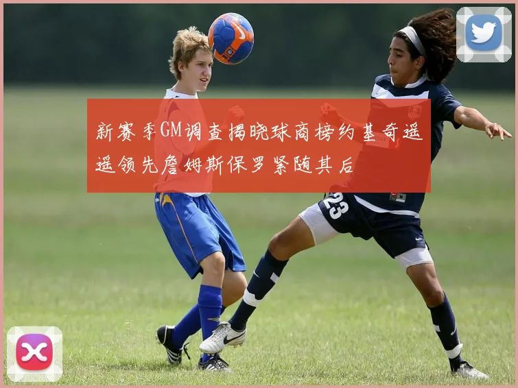 新赛季GM调查揭晓球商榜约基奇遥遥领先詹姆斯保罗紧随其后