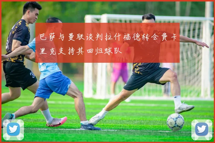 巴萨与曼联谈判拉什福德转会费卡里克支持其回归球队
