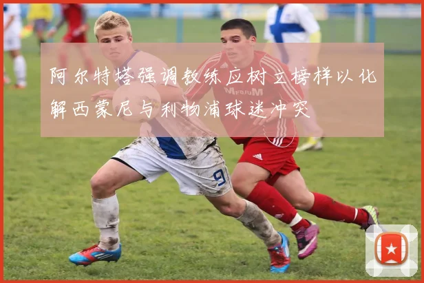阿尔特塔强调教练应树立榜样以化解西蒙尼与利物浦球迷冲突