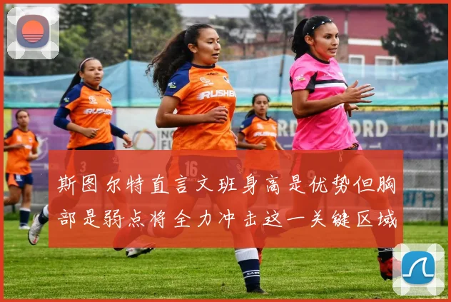 斯图尔特直言文班身高是优势但胸部是弱点将全力冲击这一关键区域