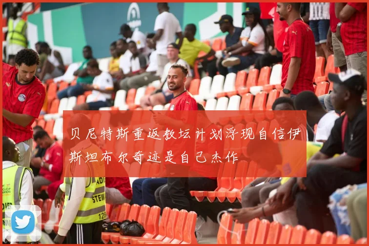 贝尼特斯重返教坛计划浮现自信伊斯坦布尔奇迹是自己杰作