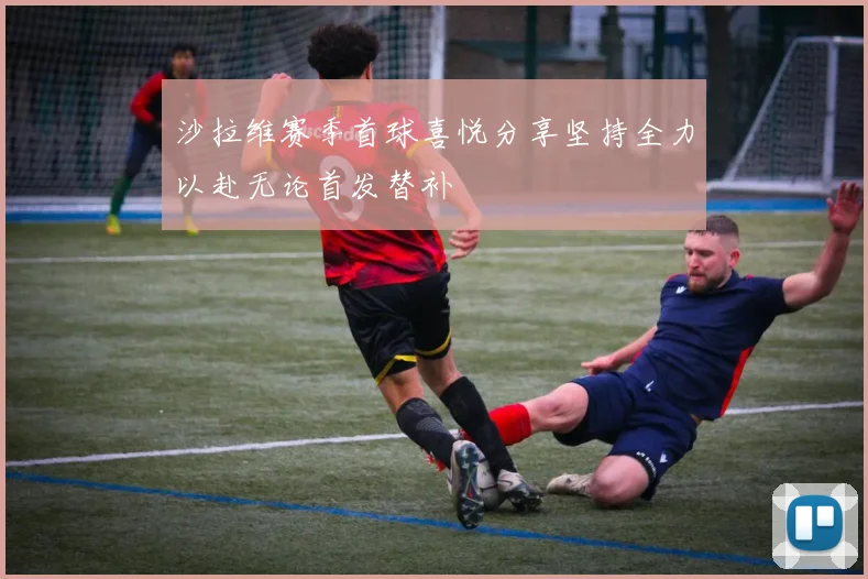 沙拉维赛季首球喜悦分享坚持全力以赴无论首发替补