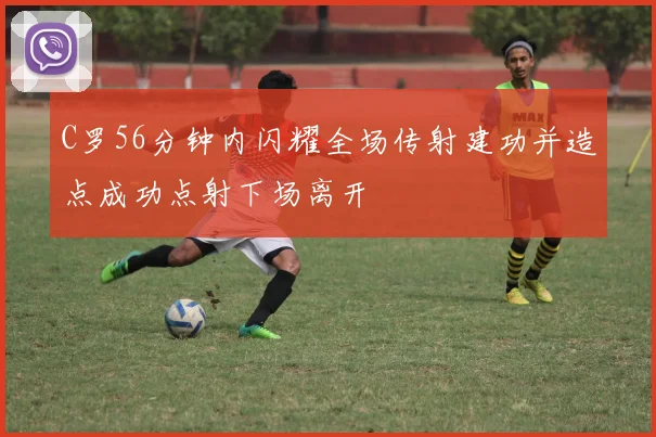 C罗56分钟内闪耀全场传射建功并造点成功点射下场离开