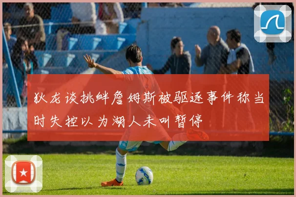 狄龙谈挑衅詹姆斯被驱逐事件称当时失控以为湖人未叫暂停