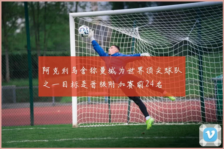 阿克利乌舍称曼城为世界顶尖球队之一目标是晋级附加赛前24名