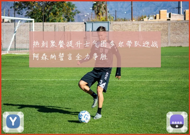 热刺聚餐提升士气图多尔带队迎战阿森纳誓言全力争胜