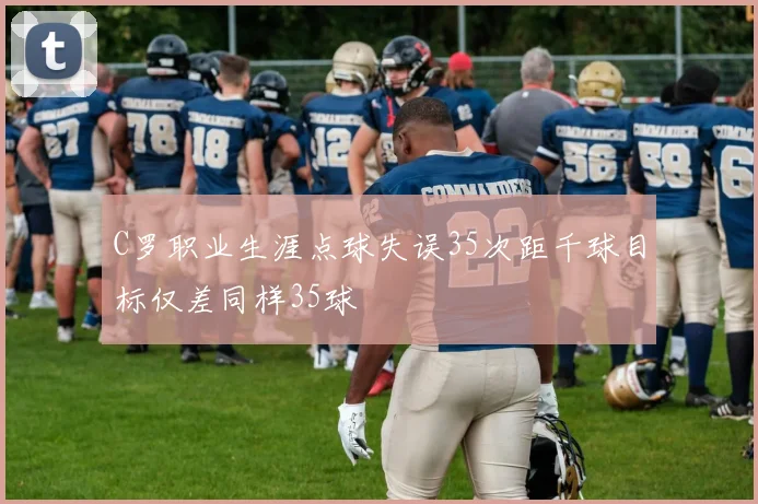 C罗职业生涯点球失误35次距千球目标仅差同样35球